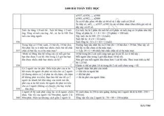 1400 BÀI TOÁN TIỂU HỌC
SƯU TẦM
a1937, a1938, ..., a1980
a1981, a1982,...., a2000
Ta có 45 dãy gồm: 44 dãy có 44 số và 1 dãy cuối có 20 số
Ta thấy a1, a45, ..., a1937, a1981 là các số khác nhau (theo điều giả sử) và
dãy này có 45 số.
356
Tuổi An bằng 1/8 tuổi bố . Tuổi bố bằng 1/2 tuổi
ông .Tổng số tuổi của ông , bố , và An là 100 .Tìm
tuổi của từng người.
Coi tuổi An là 1 phần thì tuổi bố có 8 phần và tuổi ông có 16 phần như thế.
Tổng số phần là : 1 + 8 + 16 = 25 (phần) = 100 tuổi.
Vậy tuổi An là 100 : 25 = 4 (tuổi).
Tuổi Bố là : 4 x 8 = 32 (tuổi).
Tuổi Ông là : 32 x 2 = 63 + 1 (tuổi)
357
Trong hộp có 15 bút xanh, 21 bút đỏ, 18 bút đen.
Hỏi phải lấy ra ít nhất bao nhiêu chiếc bút để chắc
chắn số bút lấy ra có ba màu mực?
Trường hợp xấu nhất lấy ra 21 bút đỏ + 18 bút đen = 39 bút. Như vậy số
bút lấy ra vẫn chưa có ba màu mực.
=> Lấy 39 +1 = 40 chiếc bút chắc chắn sẽ có ba màu mực
358
Minh và Dũng đào hố trồng cây cứ mỗi giờ hai
bạn đào được 5 cái hố. Hỏi trong 2,5 giờ hai bạn
đào được nhiều nhất bao nhiêu cái hố ?
14 hố trong đó 2 cái cuối cùng tạm gọi là cái lỗ. Là vì thế này :
Mỗi người đào trong 2 giờ đầu được 10 hố rồi.
Nửa giờ sau mỗi người đào được hơn 1 cái hố nữa. Theo toan tính cụ thể
thì 1,25 hố.
Chính vì thế nó phải 14 và trong đó 2 cái cuối chưa xong = lỗ.
359
Có 2 người vào ăn phở. Điều kiện phở của ai ăn
hết trước thì người đó phải trả tiền cho cả 2 người
(lẽ đương nhiên cả 2 sẽ phải ăn rất chậm, rất chậm
để không phải trả tiền). Bạn làm thế nào để cả 2
người ăn nhanh hết khả năng của mình mà vẫn
phở của ai ăn hết trước thì người đó phải trả tiền
cho cả 2 người (không có chuyện cho hay trả hộ
.... đâu nha).
2 người nhận bát phở của mình
-> Ghi tên ra ngoài bát
-> đổi bát phở
-> thi ăn phở của người khác.
360
2 người đi bộ xuất phát cùng lúc và đi ngược chiều
nhau. Vận tốc của người 1là 70m/phút, người 2 là
80m/phút. Hiện tại khoảng cách giữa 2 người là
Vì cách nhau là 350 m nên quãng đường mà 2 người đã đi là 800 - 350 =
450 (m).
Tổng vận tốc của 2 người là : 70 + 80 = 150 m/phút.
 