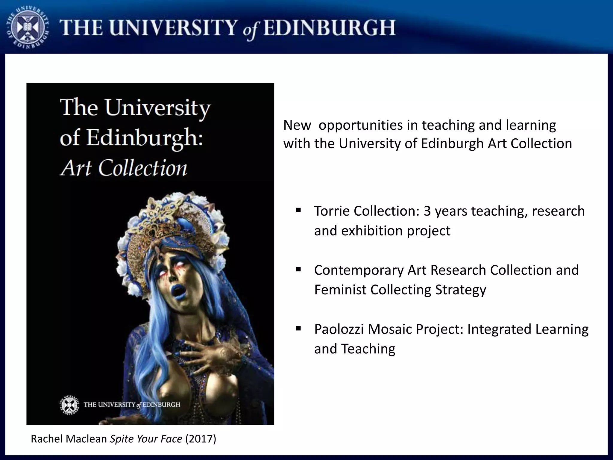 New opportunities in teaching and learning
with the University of Edinburgh Art Collection
 Torrie Collection: 3 years teaching, research
and exhibition project
 Contemporary Art Research Collection and
Feminist Collecting Strategy
 Paolozzi Mosaic Project: Integrated Learning
and Teaching
Rachel Maclean Spite Your Face (2017)
 