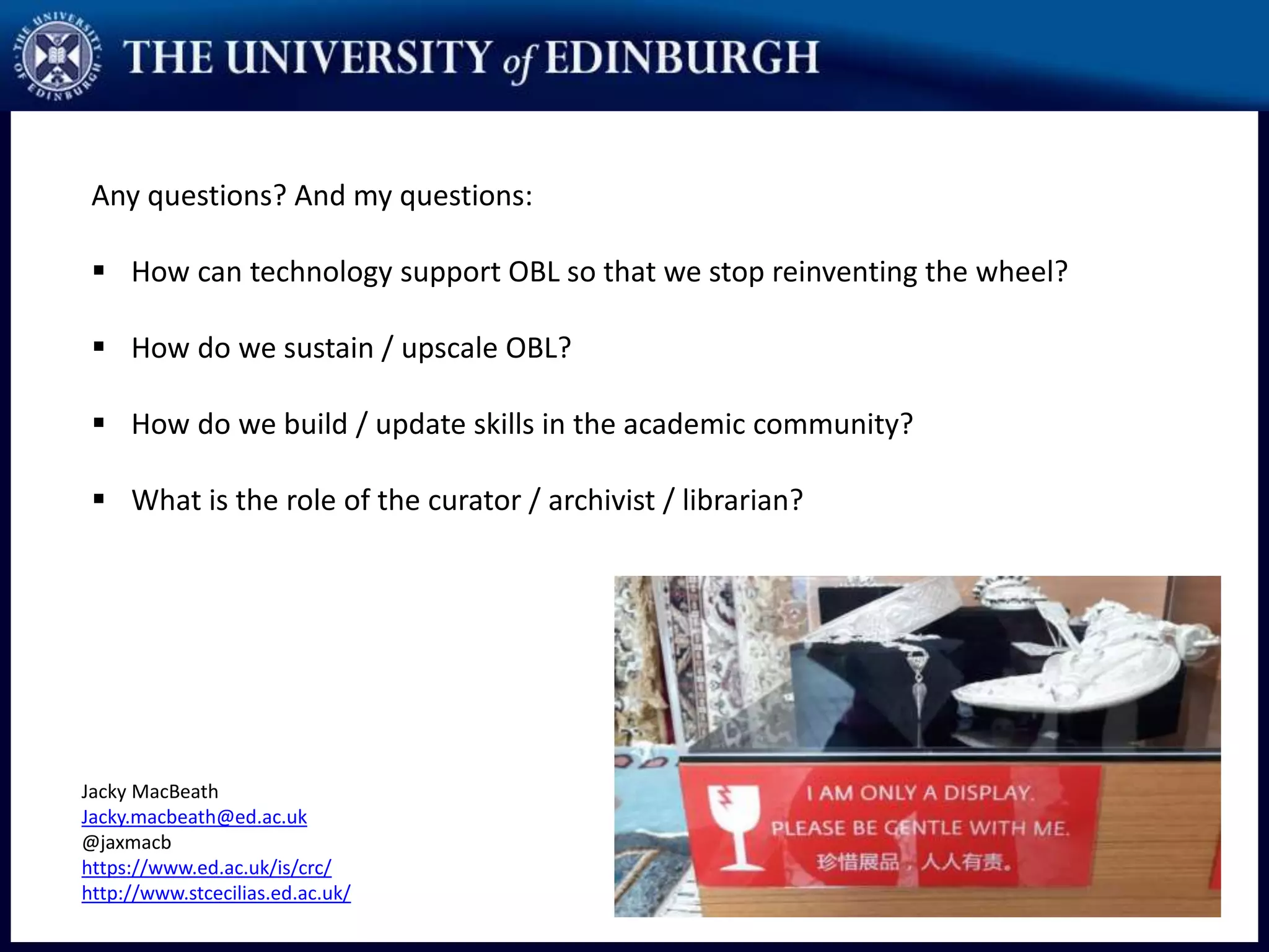 Any questions? And my questions:
 How can technology support OBL so that we stop reinventing the wheel?
 How do we sustain / upscale OBL?
 How do we build / update skills in the academic community?
 What is the role of the curator / archivist / librarian?
Jacky MacBeath
Jacky.macbeath@ed.ac.uk
@jaxmacb
https://www.ed.ac.uk/is/crc/
http://www.stcecilias.ed.ac.uk/
 