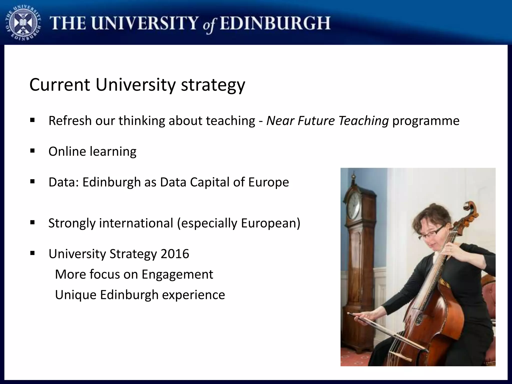 Current University strategy
 Refresh our thinking about teaching - Near Future Teaching programme
 Online learning
 Data: Edinburgh as Data Capital of Europe
 Strongly international (especially European)
 University Strategy 2016
More focus on Engagement
Unique Edinburgh experience
 