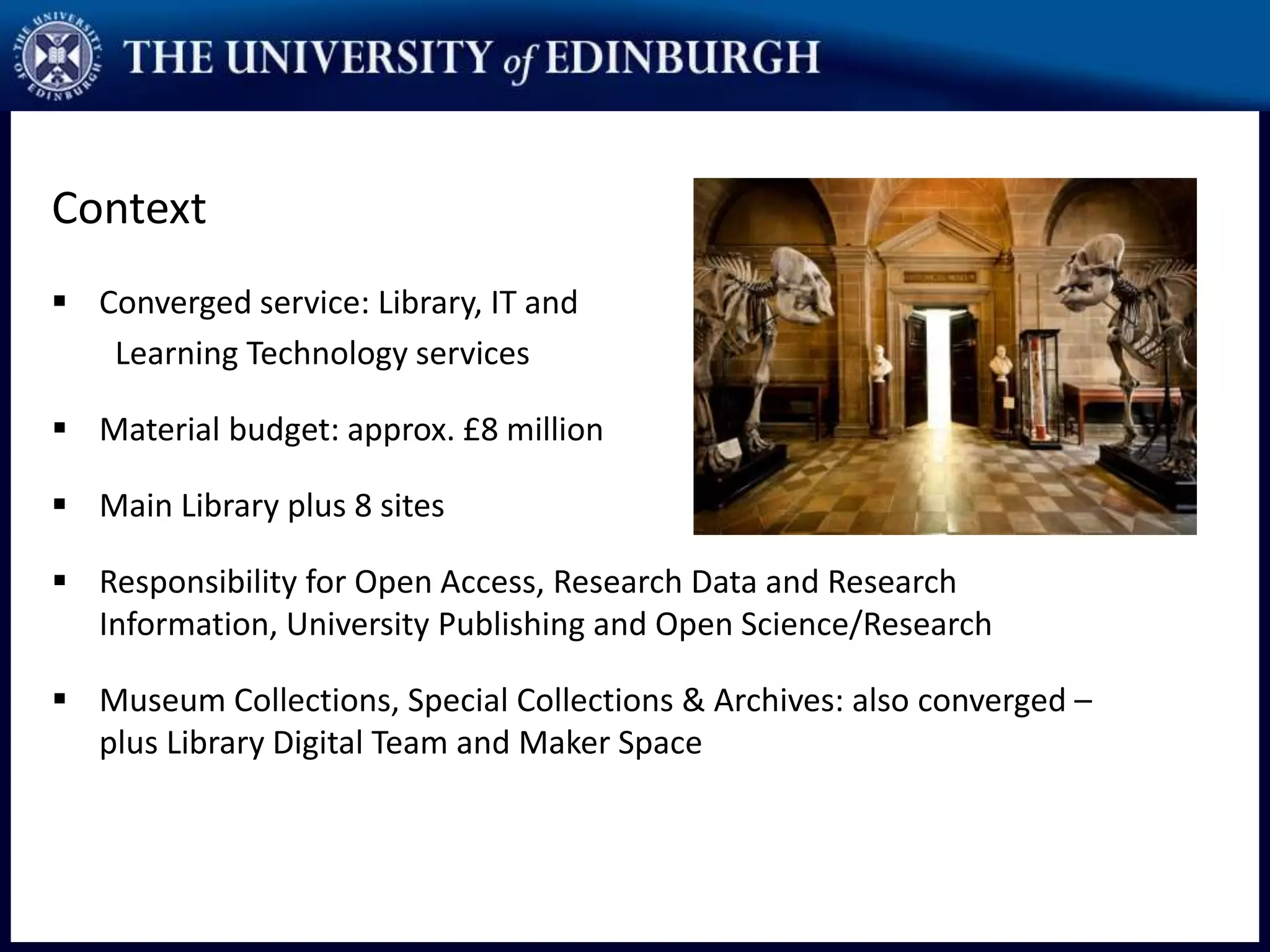 Context
 Converged service: Library, IT and
Learning Technology services
 Material budget: approx. £8 million
 Main Library plus 8 sites
 Responsibility for Open Access, Research Data and Research
Information, University Publishing and Open Science/Research
 Museum Collections, Special Collections & Archives: also converged –
plus Library Digital Team and Maker Space
 