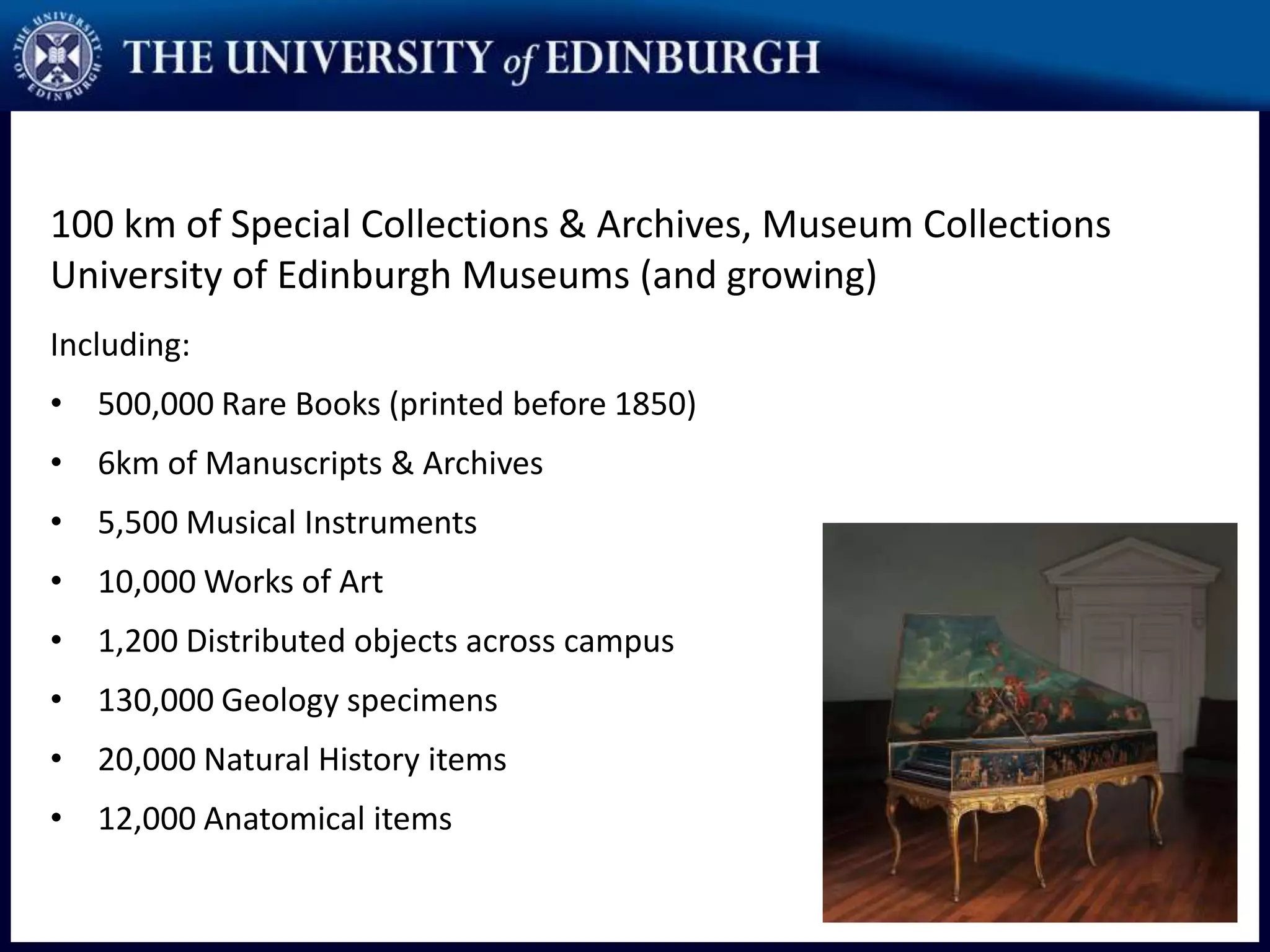 100 km of Special Collections & Archives, Museum Collections
University of Edinburgh Museums (and growing)
Including:
• 500,000 Rare Books (printed before 1850)
• 6km of Manuscripts & Archives
• 5,500 Musical Instruments
• 10,000 Works of Art
• 1,200 Distributed objects across campus
• 130,000 Geology specimens
• 20,000 Natural History items
• 12,000 Anatomical items
 