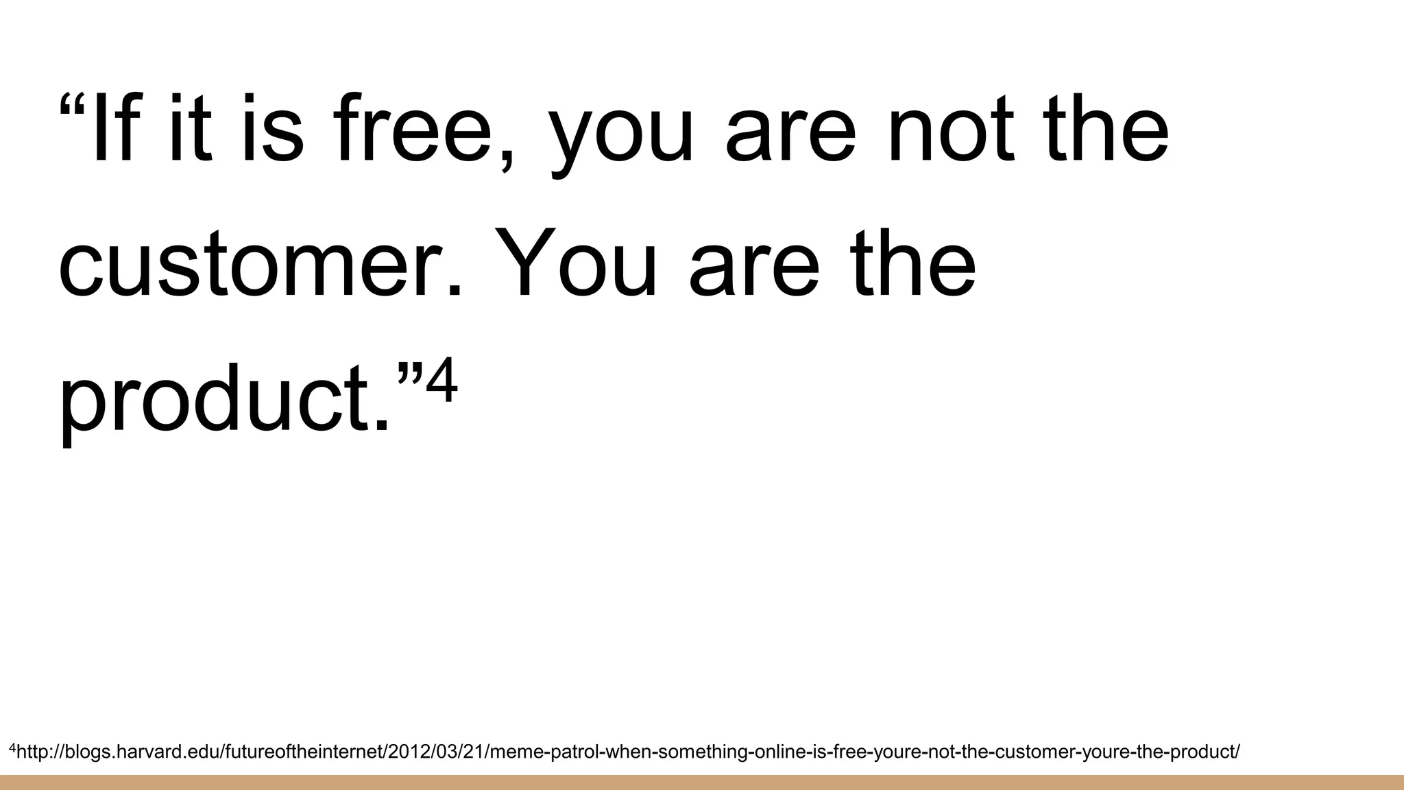 “If it is free, you are not the
customer. You are the
product.”4
4http://blogs.harvard.edu/futureoftheinternet/2012/03/21/meme-patrol-when-something-online-is-free-youre-not-the-customer-youre-the-product/
 
