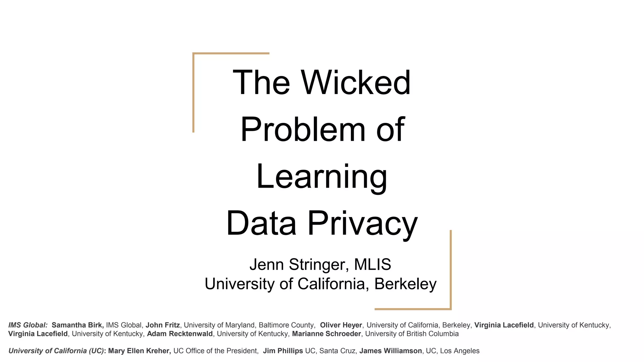 The Wicked
Problem of
Learning
Data Privacy
Jenn Stringer, MLIS
University of California, Berkeley
IMS Global: Samantha Birk, IMS Global, John Fritz, University of Maryland, Baltimore County, Oliver Heyer, University of California, Berkeley, Virginia Lacefield, University of Kentucky,
Virginia Lacefield, University of Kentucky, Adam Recktenwald, University of Kentucky, Marianne Schroeder, University of British Columbia
University of California (UC): Mary Ellen Kreher, UC Office of the President, Jim Phillips UC, Santa Cruz, James Williamson, UC, Los Angeles
 