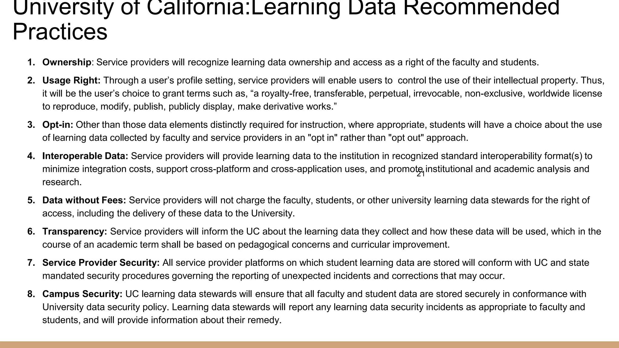 University of California:Learning Data Recommended
Practices
1. Ownership: Service providers will recognize learning data ownership and access as a right of the faculty and students.
2. Usage Right: Through a user’s profile setting, service providers will enable users to control the use of their intellectual property. Thus,
it will be the user’s choice to grant terms such as, “a royalty-free, transferable, perpetual, irrevocable, non-exclusive, worldwide license
to reproduce, modify, publish, publicly display, make derivative works.”
3. Opt-in: Other than those data elements distinctly required for instruction, where appropriate, students will have a choice about the use
of learning data collected by faculty and service providers in an "opt in" rather than "opt out" approach.
4. Interoperable Data: Service providers will provide learning data to the institution in recognized standard interoperability format(s) to
minimize integration costs, support cross-platform and cross-application uses, and promote institutional and academic analysis and
research.
5. Data without Fees: Service providers will not charge the faculty, students, or other university learning data stewards for the right of
access, including the delivery of these data to the University.
6. Transparency: Service providers will inform the UC about the learning data they collect and how these data will be used, which in the
course of an academic term shall be based on pedagogical concerns and curricular improvement.
7. Service Provider Security: All service provider platforms on which student learning data are stored will conform with UC and state
mandated security procedures governing the reporting of unexpected incidents and corrections that may occur.
8. Campus Security: UC learning data stewards will ensure that all faculty and student data are stored securely in conformance with
University data security policy. Learning data stewards will report any learning data security incidents as appropriate to faculty and
students, and will provide information about their remedy.
21
 