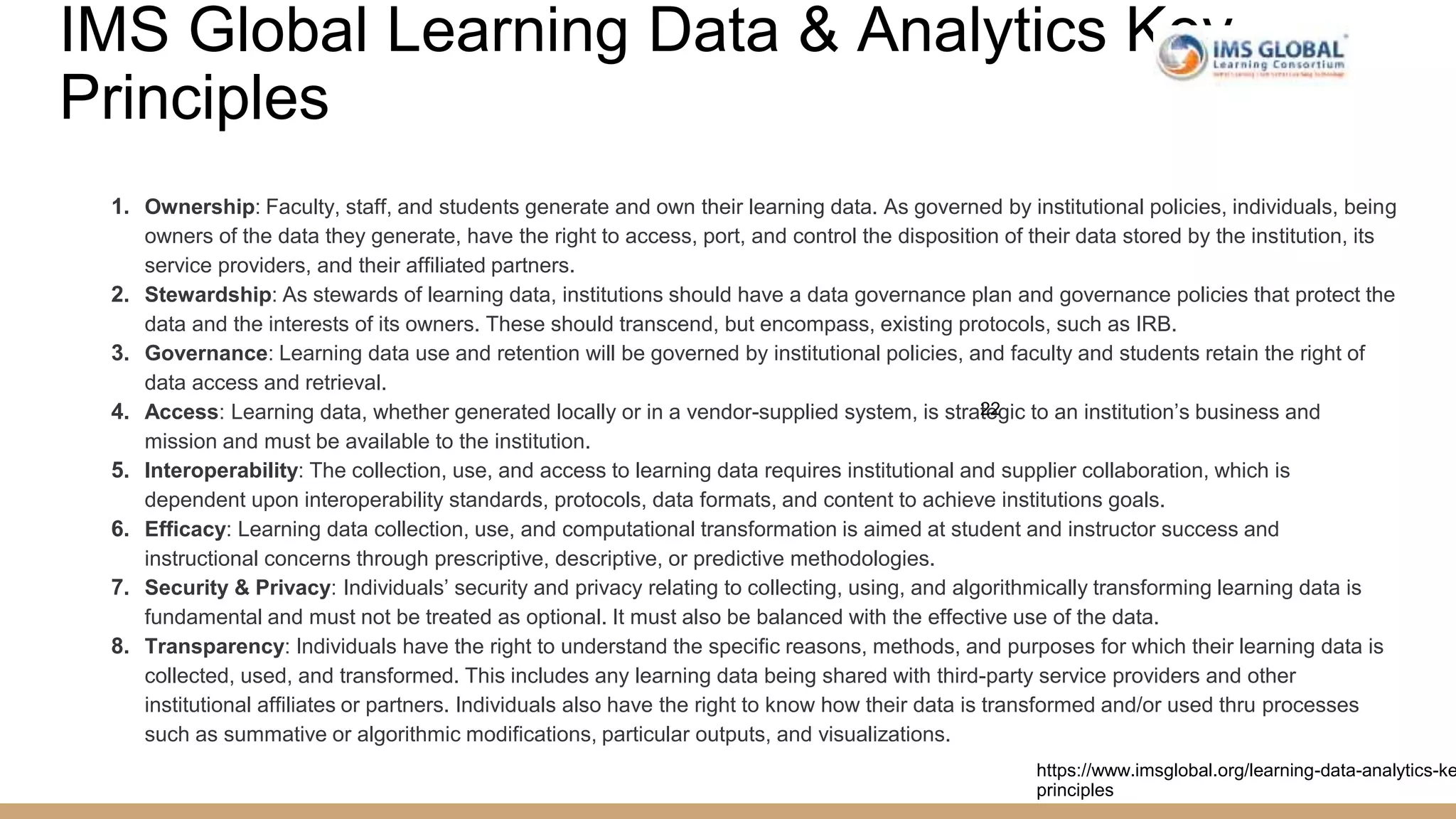 IMS Global Learning Data & Analytics Key
Principles
1. Ownership: Faculty, staff, and students generate and own their learning data. As governed by institutional policies, individuals, being
owners of the data they generate, have the right to access, port, and control the disposition of their data stored by the institution, its
service providers, and their affiliated partners.
2. Stewardship: As stewards of learning data, institutions should have a data governance plan and governance policies that protect the
data and the interests of its owners. These should transcend, but encompass, existing protocols, such as IRB.
3. Governance: Learning data use and retention will be governed by institutional policies, and faculty and students retain the right of
data access and retrieval.
4. Access: Learning data, whether generated locally or in a vendor-supplied system, is strategic to an institution’s business and
mission and must be available to the institution.
5. Interoperability: The collection, use, and access to learning data requires institutional and supplier collaboration, which is
dependent upon interoperability standards, protocols, data formats, and content to achieve institutions goals.
6. Efficacy: Learning data collection, use, and computational transformation is aimed at student and instructor success and
instructional concerns through prescriptive, descriptive, or predictive methodologies.
7. Security & Privacy: Individuals’ security and privacy relating to collecting, using, and algorithmically transforming learning data is
fundamental and must not be treated as optional. It must also be balanced with the effective use of the data.
8. Transparency: Individuals have the right to understand the specific reasons, methods, and purposes for which their learning data is
collected, used, and transformed. This includes any learning data being shared with third-party service providers and other
institutional affiliates or partners. Individuals also have the right to know how their data is transformed and/or used thru processes
such as summative or algorithmic modifications, particular outputs, and visualizations.
22
https://www.imsglobal.org/learning-data-analytics-ke
principles
 