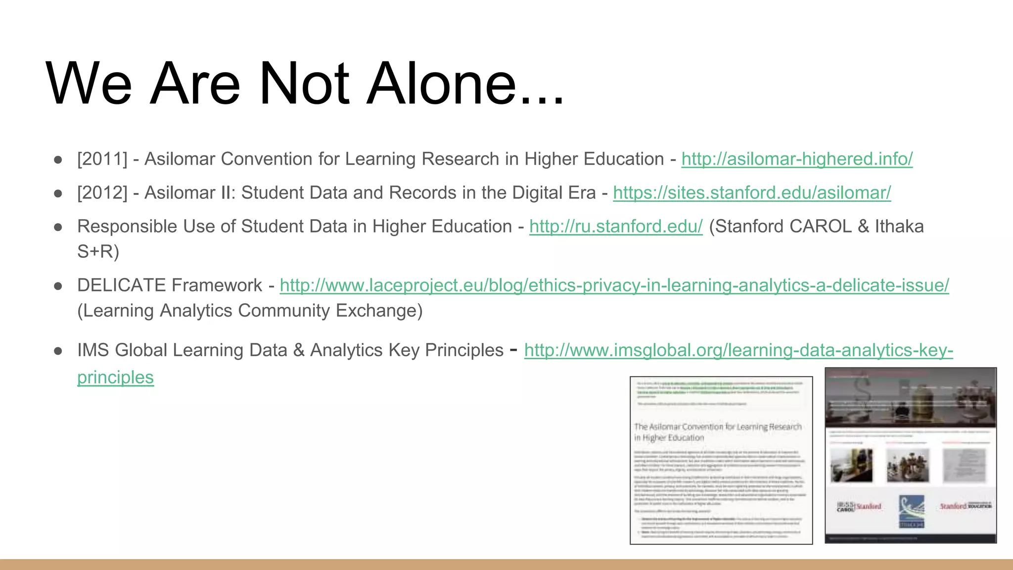 We Are Not Alone...
● [2011] - Asilomar Convention for Learning Research in Higher Education - http://asilomar-highered.info/
● [2012] - Asilomar II: Student Data and Records in the Digital Era - https://sites.stanford.edu/asilomar/
● Responsible Use of Student Data in Higher Education - http://ru.stanford.edu/ (Stanford CAROL & Ithaka
S+R)
● DELICATE Framework - http://www.laceproject.eu/blog/ethics-privacy-in-learning-analytics-a-delicate-issue/
(Learning Analytics Community Exchange)
● IMS Global Learning Data & Analytics Key Principles - http://www.imsglobal.org/learning-data-analytics-key-
principles
 