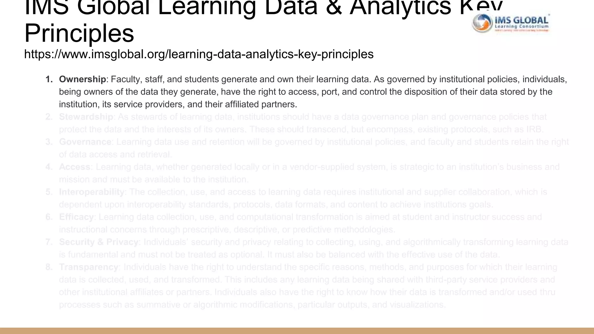 IMS Global Learning Data & Analytics Key
Principles
https://www.imsglobal.org/learning-data-analytics-key-principles
1. Ownership: Faculty, staff, and students generate and own their learning data. As governed by institutional policies, individuals,
being owners of the data they generate, have the right to access, port, and control the disposition of their data stored by the
institution, its service providers, and their affiliated partners.
2. Stewardship: As stewards of learning data, institutions should have a data governance plan and governance policies that
protect the data and the interests of its owners. These should transcend, but encompass, existing protocols, such as IRB.
3. Governance: Learning data use and retention will be governed by institutional policies, and faculty and students retain the right
of data access and retrieval.
4. Access: Learning data, whether generated locally or in a vendor-supplied system, is strategic to an institution’s business and
mission and must be available to the institution.
5. Interoperability: The collection, use, and access to learning data requires institutional and supplier collaboration, which is
dependent upon interoperability standards, protocols, data formats, and content to achieve institutions goals.
6. Efficacy: Learning data collection, use, and computational transformation is aimed at student and instructor success and
instructional concerns through prescriptive, descriptive, or predictive methodologies.
7. Security & Privacy: Individuals’ security and privacy relating to collecting, using, and algorithmically transforming learning data
is fundamental and must not be treated as optional. It must also be balanced with the effective use of the data.
8. Transparency: Individuals have the right to understand the specific reasons, methods, and purposes for which their learning
data is collected, used, and transformed. This includes any learning data being shared with third-party service providers and
other institutional affiliates or partners. Individuals also have the right to know how their data is transformed and/or used thru
processes such as summative or algorithmic modifications, particular outputs, and visualizations.
 