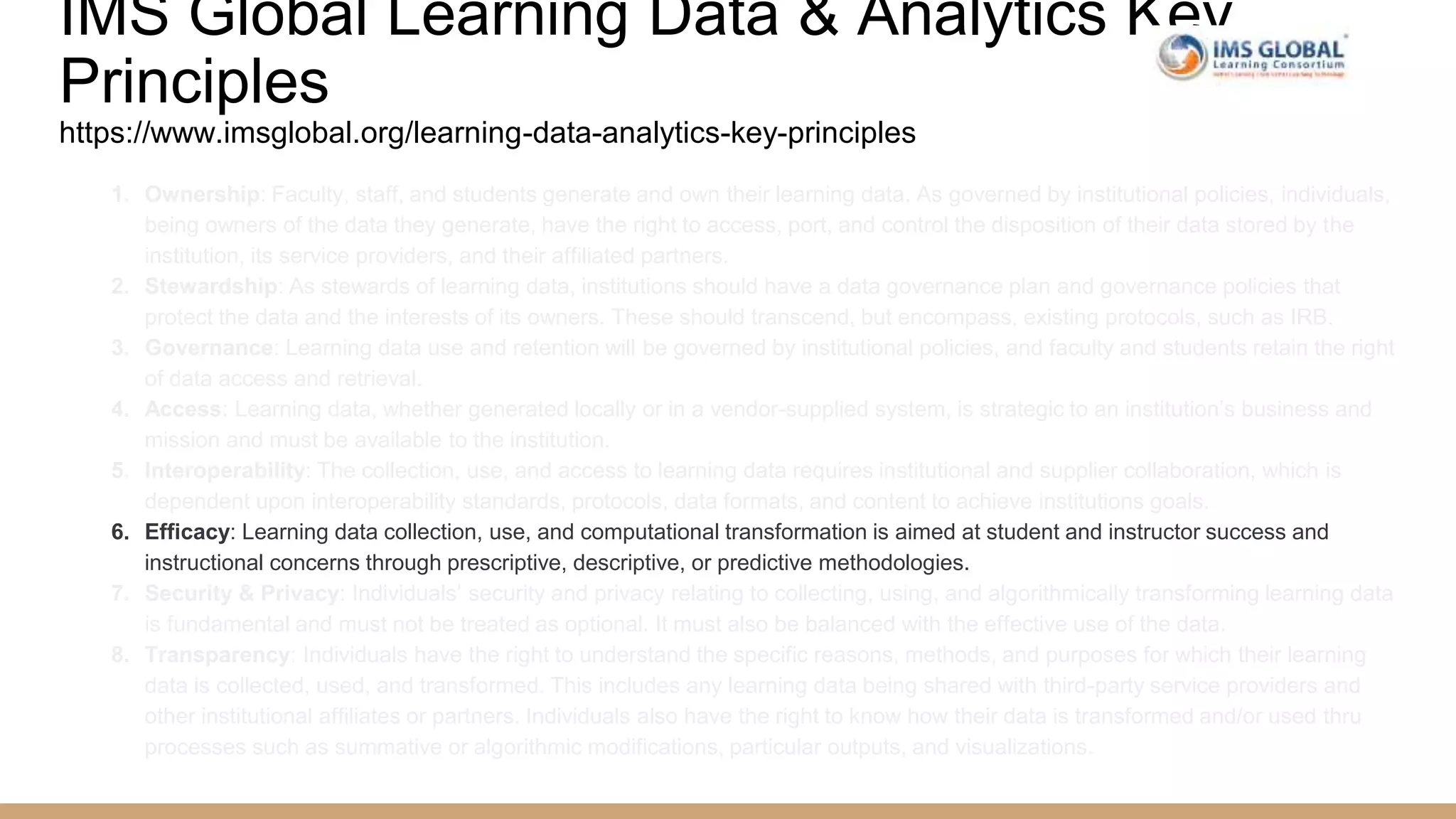 IMS Global Learning Data & Analytics Key
Principles
https://www.imsglobal.org/learning-data-analytics-key-principles
1. Ownership: Faculty, staff, and students generate and own their learning data. As governed by institutional policies, individuals,
being owners of the data they generate, have the right to access, port, and control the disposition of their data stored by the
institution, its service providers, and their affiliated partners.
2. Stewardship: As stewards of learning data, institutions should have a data governance plan and governance policies that
protect the data and the interests of its owners. These should transcend, but encompass, existing protocols, such as IRB.
3. Governance: Learning data use and retention will be governed by institutional policies, and faculty and students retain the right
of data access and retrieval.
4. Access: Learning data, whether generated locally or in a vendor-supplied system, is strategic to an institution’s business and
mission and must be available to the institution.
5. Interoperability: The collection, use, and access to learning data requires institutional and supplier collaboration, which is
dependent upon interoperability standards, protocols, data formats, and content to achieve institutions goals.
6. Efficacy: Learning data collection, use, and computational transformation is aimed at student and instructor success and
instructional concerns through prescriptive, descriptive, or predictive methodologies.
7. Security & Privacy: Individuals’ security and privacy relating to collecting, using, and algorithmically transforming learning data
is fundamental and must not be treated as optional. It must also be balanced with the effective use of the data.
8. Transparency: Individuals have the right to understand the specific reasons, methods, and purposes for which their learning
data is collected, used, and transformed. This includes any learning data being shared with third-party service providers and
other institutional affiliates or partners. Individuals also have the right to know how their data is transformed and/or used thru
processes such as summative or algorithmic modifications, particular outputs, and visualizations.
 