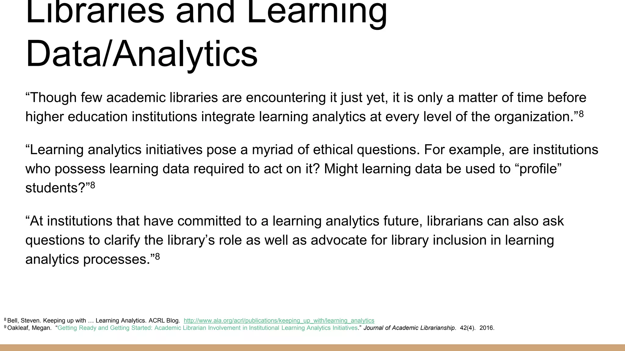 Libraries and Learning
Data/Analytics
“Though few academic libraries are encountering it just yet, it is only a matter of time before
higher education institutions integrate learning analytics at every level of the organization.”8
“Learning analytics initiatives pose a myriad of ethical questions. For example, are institutions
who possess learning data required to act on it? Might learning data be used to “profile”
students?”8
“At institutions that have committed to a learning analytics future, librarians can also ask
questions to clarify the library’s role as well as advocate for library inclusion in learning
analytics processes.”8
8 Bell, Steven. Keeping up with … Learning Analytics. ACRL Blog. http://www.ala.org/acrl/publications/keeping_up_with/learning_analytics
9 Oakleaf, Megan. “Getting Ready and Getting Started: Academic Librarian Involvement in Institutional Learning Analytics Initiatives.” Journal of Academic Librarianship. 42(4). 2016.
 