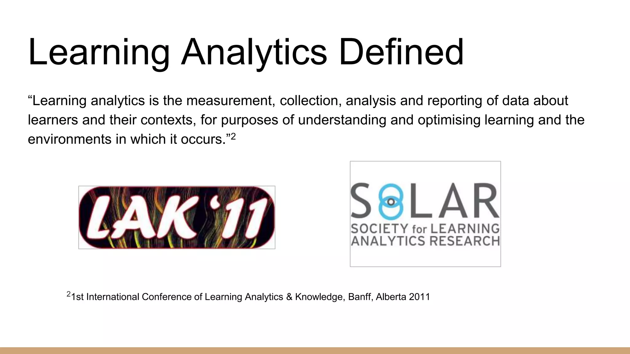 Learning Analytics Defined
“Learning analytics is the measurement, collection, analysis and reporting of data about
learners and their contexts, for purposes of understanding and optimising learning and the
environments in which it occurs.”2
21st International Conference of Learning Analytics & Knowledge, Banff, Alberta 2011
 