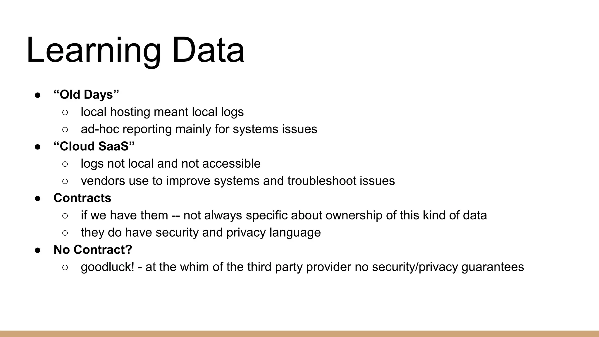Learning Data
● “Old Days”
○ local hosting meant local logs
○ ad-hoc reporting mainly for systems issues
● “Cloud SaaS”
○ logs not local and not accessible
○ vendors use to improve systems and troubleshoot issues
● Contracts
○ if we have them -- not always specific about ownership of this kind of data
○ they do have security and privacy language
● No Contract?
○ goodluck! - at the whim of the third party provider no security/privacy guarantees
 