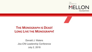 THE MONOGRAPH IS DEAD!
LONG LIVE THE MONOGRAPH!
Donald J. Waters
Jisc-CNI Leadership Conference
July 2, 2018
 