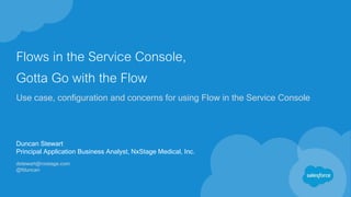 Flows in the Service Console,
Gotta Go with the Flow
Use case, configuration and concerns for using Flow in the Service Console
Duncan Stewart
Principal Application Business Analyst, NxStage Medical, Inc.
dstewart@nxstage.com
@fduncan
 
