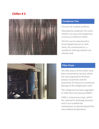 Chiller # 3
Filter Dryer
The filter dryers of this chiller have
been reoriented to vertical, which
has now improved its filtration
process of particles and the
prevention of moisture to avoid any
damage to the refrigeration cycle.
The refrigerant has been upgraded
to 134A from the previous R407C.
134A is a low pressure gas, which
has reduced its discharge pressure
and in turn enabled the
compressors to operate beyond the
max ambient temperature.
Condenser Fins
Fins are not in good condition.
Cleaning the condenser fins every
month is an easy and inexpensive
to ensure an efficient chiller.
The fins can be cleaned with a
brush-tipped vacuum or with
clean, dry compressed air; a
condenser cleaning solution can
also be used.
 