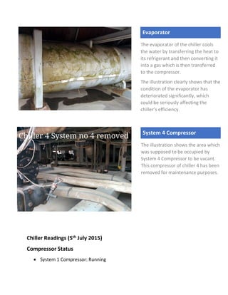 Chiller Readings (5th July 2015)
Compressor Status
 System 1 Compressor: Running
Evaporator
The evaporator of the chiller cools
the water by transferring the heat to
its refrigerant and then converting it
into a gas which is then transferred
to the compressor.
The illustration clearly shows that the
condition of the evaporator has
deteriorated significantly, which
could be seriously affecting the
chiller’s efficiency.
System 4 Compressor
The illustration shows the area which
was supposed to be occupied by
System 4 Compressor to be vacant.
This compressor of chiller 4 has been
removed for maintenance purposes.
 