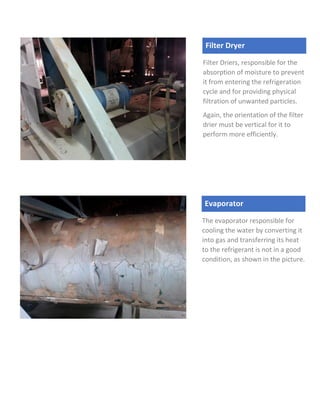 Filter Dryer
Filter Driers, responsible for the
absorption of moisture to prevent
it from entering the refrigeration
cycle and for providing physical
filtration of unwanted particles.
Again, the orientation of the filter
drier must be vertical for it to
perform more efficiently.
Evaporator
The evaporator responsible for
cooling the water by converting it
into gas and transferring its heat
to the refrigerant is not in a good
condition, as shown in the picture.
 