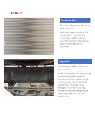 Chiller 7
Condenser Fins
This chiller’s condenser fins are in
good condition.
Well maintained condenser fins
dissipate heat efficiently and
prevent the heat from being
trapped inside and in turn causes
the condenser to operate
efficiently.
Evaporator
The evaporator of this chiller is in
good condition.
A well maintained and a reciprocating
evaporator cools the water by
transferring its heat to the cooled
refrigerant and converting it into
vapors more efficiently than a
damaged evaporator would by
maintaining its discharge pressure
under adequate limits for the
compressor.
 