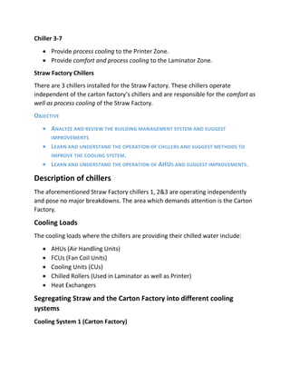 Chiller 3-7
 Provide process cooling to the Printer Zone.
 Provide comfort and process cooling to the Laminator Zone.
Straw Factory Chillers
There are 3 chillers installed for the Straw Factory. These chillers operate
independent of the carton factory’s chillers and are responsible for the comfort as
well as process cooling of the Straw Factory.
OBJECTIVE
 ANALYZE AND REVIEW THE BUILDING MANAGEMENT SYSTEM AND SUGGEST
IMPROVEMENTS
 LEARN AND UNDERSTAND THE OPERATION OF CHILLERS AND SUGGEST METHODS TO
IMPROVE THE COOLING SYSTEM.
 LEARN AND UNDERSTAND THE OPERATION OF AHUS AND SUGGEST IMPROVEMENTS.
Description of chillers
The aforementioned Straw Factory chillers 1, 2&3 are operating independently
and pose no major breakdowns. The area which demands attention is the Carton
Factory.
Cooling Loads
The cooling loads where the chillers are providing their chilled water include:
 AHUs (Air Handling Units)
 FCUs (Fan Coil Units)
 Cooling Units (CUs)
 Chilled Rollers (Used in Laminator as well as Printer)
 Heat Exchangers
Segregating Straw and the Carton Factory into different cooling
systems
Cooling System 1 (Carton Factory)
 