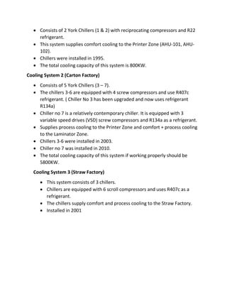  Consists of 2 York Chillers (1 & 2) with reciprocating compressors and R22
refrigerant.
 This system supplies comfort cooling to the Printer Zone (AHU-101, AHU-
102).
 Chillers were installed in 1995.
 The total cooling capacity of this system is 800KW.
Cooling System 2 (Carton Factory)
 Consists of 5 York Chillers (3 – 7).
 The chillers 3-6 are equipped with 4 screw compressors and use R407c
refrigerant. ( Chiller No 3 has been upgraded and now uses refrigerant
R134a)
 Chiller no 7 is a relatively contemporary chiller. It is equipped with 3
variable speed drives (VSD) screw compressors and R134a as a refrigerant.
 Supplies process cooling to the Printer Zone and comfort + process cooling
to the Laminator Zone.
 Chillers 3-6 were installed in 2003.
 Chiller no 7 was installed in 2010.
 The total cooling capacity of this system if working properly should be
5800KW.
Cooling System 3 (Straw Factory)
 This system consists of 3 chillers.
 Chillers are equipped with 6 scroll compressors and uses R407c as a
refrigerant.
 The chillers supply comfort and process cooling to the Straw Factory.
 Installed in 2001
 