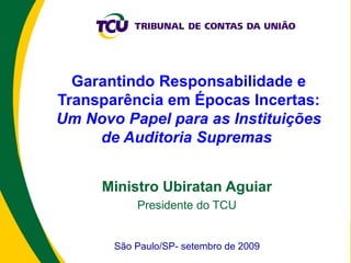 Garantindo Responsabilidade e Transparência em Épocas Incertas:  Um Novo Papel para as Instituições de Auditoria Supremas  Ministro Ubiratan Aguiar Presidente do TCU São Paulo/SP- setembro de 2009 