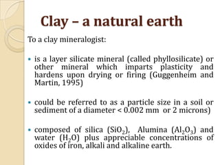 Clay – a natural earth
To a clay mineralogist:

   is a layer silicate mineral (called phyllosilicate) or
    other mineral which imparts plasticity and
    hardens upon drying or firing (Guggenheim and
    Martin, 1995)

   could be referred to as a particle size in a soil or
    sediment of a diameter < 0.002 mm or 2 microns)

   composed of silica (SiO2), Alumina (Al2O3) and
    water (H2O) plus appreciable concentrations of
    oxides of iron, alkali and alkaline earth.
 