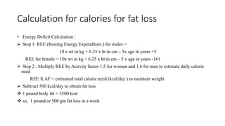 Calculation for calories for fat loss
• Energy Deficit Calculation :
 Step 1: REE (Resting Energy Expenditure ) for males =
10 x wt in kg + 6.25 x ht in cm – 5x age in years +5
REE for female = 10x wt in kg + 6.25 x ht in cm – 5 x age in years -161
 Step 2 : Multiply REE by Activity factor 1.5 for women and 1.6 for men to estimate daily calorie
need
REE X AF = estimated total calorie need (kcal/day ) to maintain weight
 Subtract 500 kcal/day to obtain fat loss
 1 pound body fat = 3500 kcal
 so, 1 pound or 500 gm fat loss in a week
 
