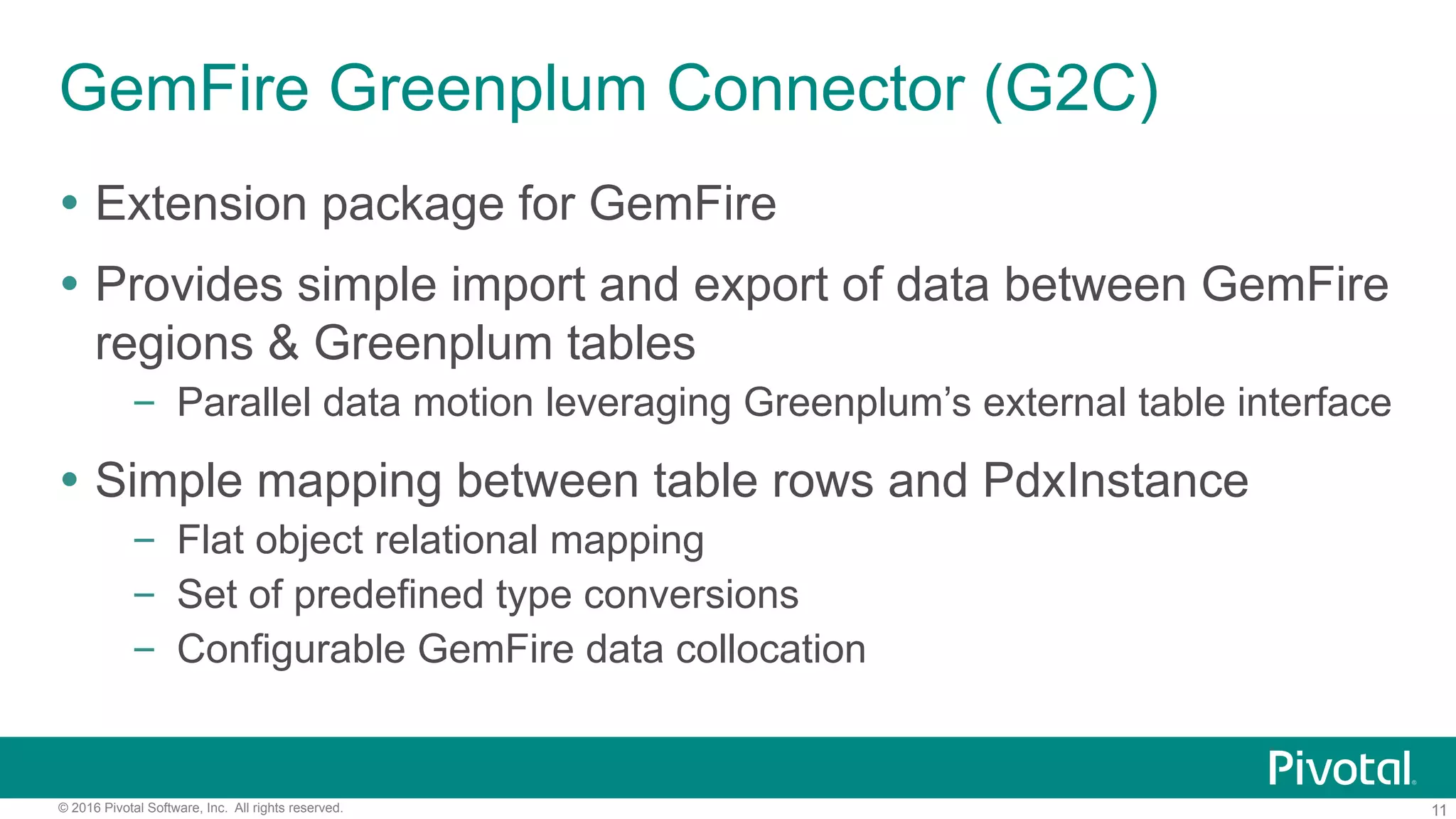 11© 2016 Pivotal Software, Inc. All rights reserved.
GemFire Greenplum Connector (G2C)
Ÿ  Extension package for GemFire
Ÿ  Provides simple import and export of data between GemFire
regions & Greenplum tables
–  Parallel data motion leveraging Greenplum’s external table interface
Ÿ  Simple mapping between table rows and PdxInstance
–  Flat object relational mapping
–  Set of predefined type conversions
–  Configurable GemFire data collocation
 