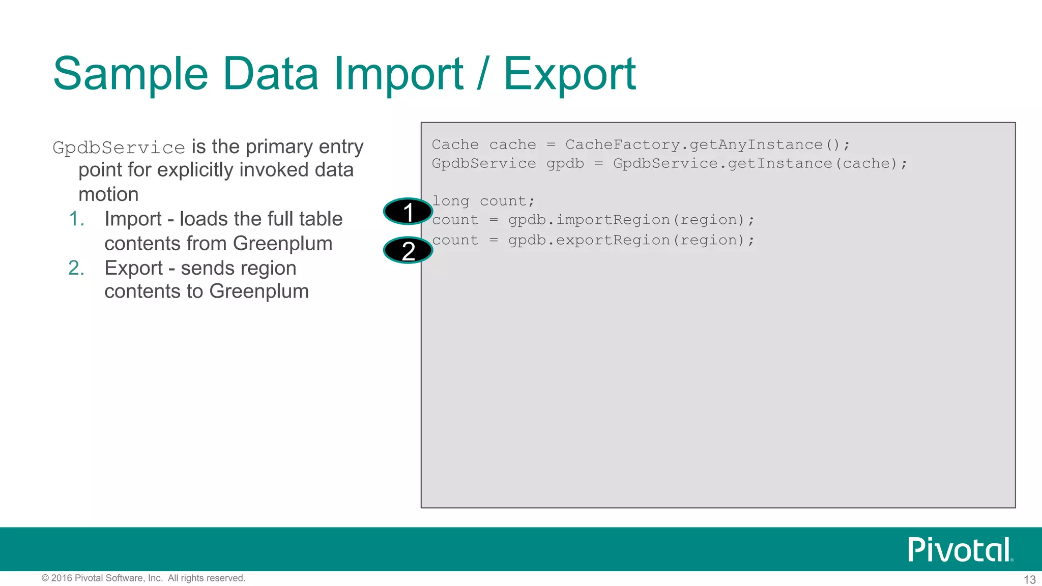 13© 2016 Pivotal Software, Inc. All rights reserved.
GpdbService is the primary entry
point for explicitly invoked data
motion
1.  Import - loads the full table
contents from Greenplum
2.  Export - sends region
contents to Greenplum
Sample Data Import / Export
Cache cache = CacheFactory.getAnyInstance();
GpdbService gpdb = GpdbService.getInstance(cache);
long count;
count = gpdb.importRegion(region);
count = gpdb.exportRegion(region);
1
2
 