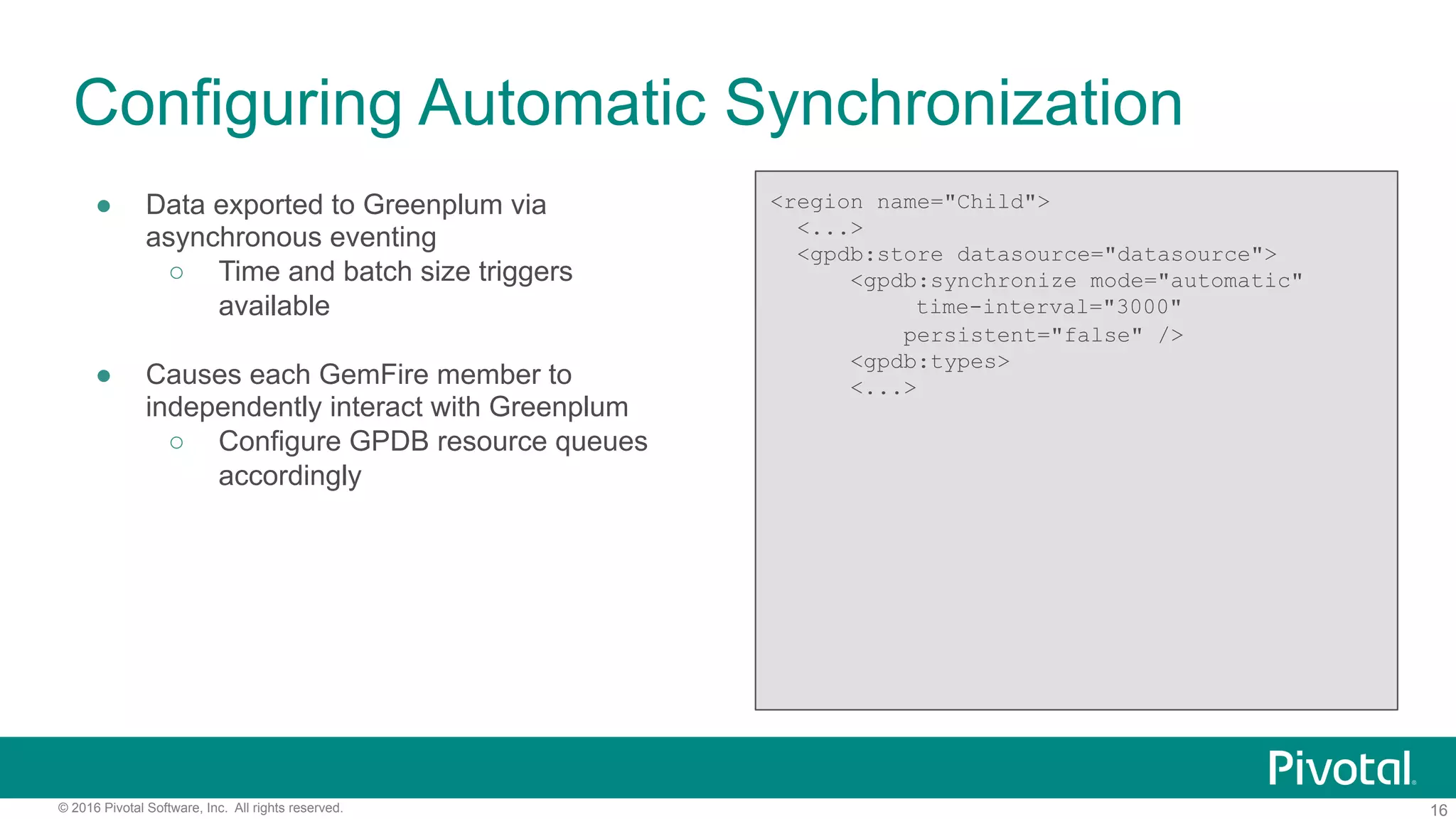 16© 2016 Pivotal Software, Inc. All rights reserved.
Configuring Automatic Synchronization
●  Data exported to Greenplum via
asynchronous eventing
○  Time and batch size triggers
available
●  Causes each GemFire member to
independently interact with Greenplum
○  Configure GPDB resource queues
accordingly
<region name="Child">
<...>
<gpdb:store datasource="datasource">
<gpdb:synchronize mode="automatic"
time-interval="3000"
persistent="false" />
<gpdb:types>
<...>
 