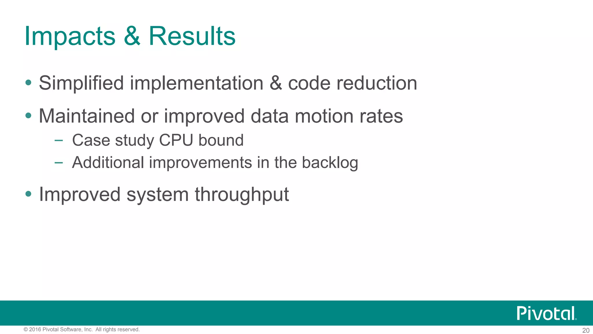 20© 2016 Pivotal Software, Inc. All rights reserved.
Impacts & Results
Ÿ  Simplified implementation & code reduction
Ÿ  Maintained or improved data motion rates
–  Case study CPU bound
–  Additional improvements in the backlog
Ÿ  Improved system throughput
 