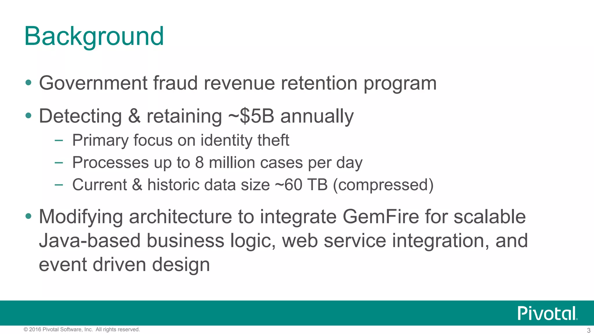 3© 2016 Pivotal Software, Inc. All rights reserved.
Background
Ÿ  Government fraud revenue retention program
Ÿ  Detecting & retaining ~$5B annually
–  Primary focus on identity theft
–  Processes up to 8 million cases per day
–  Current & historic data size ~60 TB (compressed)
Ÿ  Modifying architecture to integrate GemFire for scalable
Java-based business logic, web service integration, and
event driven design
 