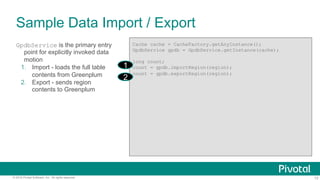 13© 2016 Pivotal Software, Inc. All rights reserved.
GpdbService is the primary entry
point for explicitly invoked data
motion
1.  Import - loads the full table
contents from Greenplum
2.  Export - sends region
contents to Greenplum
Sample Data Import / Export
Cache cache = CacheFactory.getAnyInstance();
GpdbService gpdb = GpdbService.getInstance(cache);
long count;
count = gpdb.importRegion(region);
count = gpdb.exportRegion(region);
1
2
 