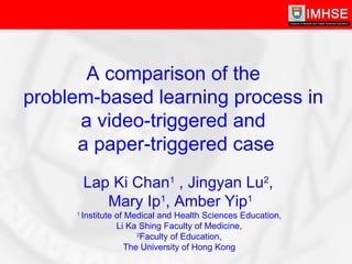 Lap Ki Chan 1  , Jingyan Lu 2 ,  Mary Ip 1 , Amber Yip 1 1  Institute of Medical and Health Sciences Education,  Li Ka Shing Faculty of Medicine,  2 Faculty of Education,  The University of Hong Kong  A comparison of the  problem-based learning process in  a video-triggered and  a paper-triggered case 