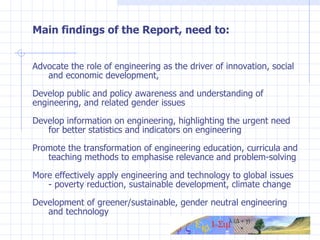 Main findings of the Report, need to: Advocate the role of e ngineering  as the driver of innovation, social  and economic development , Develop public and policy awareness and understanding of  engineering, and related gender issues Develop information on engineering, highlighting the urgent need  for better statistics and indicators on engineering Promote the transformation of engineering education, curricula and  teaching methods to  emphasise relevance and problem-solving More effectively apply engineering and technology to global issues  - poverty reduction, sustainable development, climate change Development of greener/sustainable, gender neutral engineering  and technology 