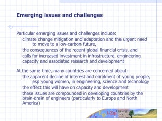 Emerging issues and challenges Particular emerging issues and challenges include: climate change mitigation and adaptation and the urgent need  to move to a low-carbon future,  the consequences of the recent global financial crisis, and  calls for increased investment in infrastructure, engineering  capacity and associated research and development At the same time, many countries are concerned about: the apparent decline of interest and enrolment of young people,  esp young women, in engineering, science and technology the effect this will have on capacity and development these issues are compounded in developing countries by the  brain-drain of engineers (particularly to Europe and North  America) 