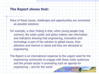 The Report shows that: Many of these issues, challenges and opportunities are connected as possible solutions For example, a clear finding is that, when young people (esp women), the wider public and policy-makers see information and indicators showing that engineering, innovation and technology is part of the solution to global issues, their attention and interest is raised and they are attracted to engineering The Report is an international response to the  urgent need for the engineering community to engage with these wider audiences and the private sector in promoting such an agenda for engineering – and for the world 