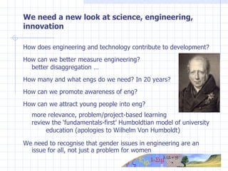 We need a new look at science, engineering, innovation How does engineering and technology contribute to development? How can we better measure engineering?  better disaggregation … How many and what engs do we need? In 20 years? How can we promote awareness of eng? How can we attract young people into eng? more relevance, problem/project-based learning review the ‘fundamentals-first’ Humboldtian model of university  education (apologies to Wilhelm Von Humboldt) We need to recognise that gender issues in engineering are an issue for all, not just a problem for women 