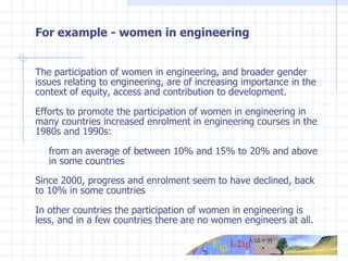 For example - women in engineering The participation of women in engineering, and broader gender issues relating to engineering, are of increasing importance in the context of equity, access and contribution to development. Efforts to promote the participation of women in engineering in many countries increased enrolment in engineering courses in the 1980s and 1990s: from an average of between 10% and 15% to 20% and above  in some countries Since 2000, progress and enrolment seem to have declined, back to 10% in some countries   In other countries the participation of women in engineering is less, and in a few countries there are no women engineers at all. 