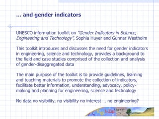 …  and gender indicators UNESCO information toolkit on  “Gender Indicators in Science, Engineering and Technology” , Sophia Huyer and Gunnar Westholm This toolkit introduces and discusses the need for gender indicators in engineering, science and technology, provides a background to the field and case studies comprised of the collection and analysis of gender-disaggregated data The main purpose of the toolkit is to provide guidelines, learning and teaching materials to promote the collection of indicators, facilitate better information, understanding, advocacy, policy-making and planning for engineering, science and technology No data no visibility, no visibility no interest … no engineering? 
