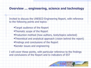 Overview … engineering, science and technology Invited to discuss the UNESCO Engineering Report, with reference to the following points and topics: Target audience of the Report Thematic scope of the Report Production method (how authors, texts/topics selected) Theoretical and analytical approach (vision behind the report) Findings and conclusions of the Report Gender issues and engineering I will cover these points, with particular reference to the findings and conclusions of the Report and to indicators of EST 