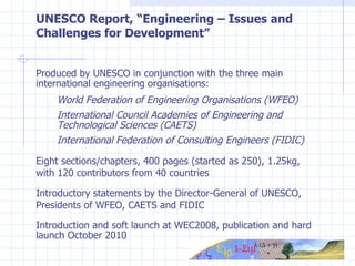 UNESCO Report, “Engineering – Issues and Challenges for Development” Produced by UNESCO in conjunction with t he three main international engineering organisations: World Federation of Engineering Organisations (WFEO) International Council Academies of Engineering and  Technological Sciences (CAETS)  International Federation of Consulting Engineers (FIDIC) Eight sections/chapters, 400 pages (started as 250), 1.25kg, with 120 contributors from 40 countries Introductory statements by the Director-General of UNESCO, Presidents of WFEO, CAETS and FIDIC Introduction and soft launch at WEC2008, publication and  hard launch October 2010 