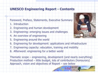 UNESCO Engineering Report - Contents Foreword, Preface, Statements, Executive Summary 1.  Introduction 2.  Engineering and human development 3. Engineering: emerging issues and challenges 4.  An overview of engineering 5. Engineering around the world 6.  Engineering for development: applications and infrastructure 7.  Engineering capacity: education, training and mobility 8.  Afterword: engineering for a better world Thematic scope – engineering, development (and nearly everything) Production method – little budget, lots of contributors (honourary) Approach, vision and objectives of Report – see below 
