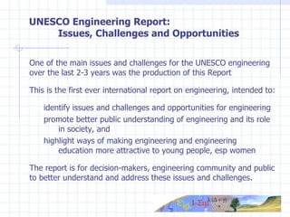 UNESCO Engineering Report:  Issues, Challenges and Opportunities One of the main issues and challenges for the UNESCO engineering over the last 2-3 years was the production of this  Report  This is the first ever international report on engineering, intended to:  identify issues and challenges and opportunities for engineering promote better public understanding of engineering and its role  in society, and highlight ways of making engineering and engineering  education more attractive to young people, esp women The report is for decision-makers, engineering community and public to better understand and address these issues and challenges. 