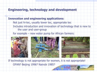 Engineering, technology and development Innovation and engineering applications: Not just hi-tec, usually lower tec, appropriate tec Includes introduction and innovation of technology that is new to  the user and user-group for example – new water pump for African farmers: If technology is not appropriate for women, it is not appropriate! OFAN? Beijing 1996? Nairobi 1985? 