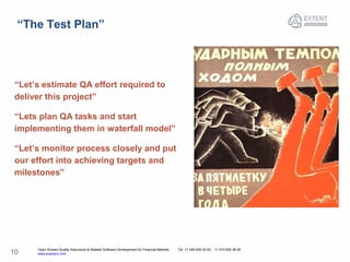 Open Access Quality Assurance & Related Software Development for Financial Markets Tel: +7 495 640 24 60 , +1 415 830 38 49
www.exactpro.com10
“The Test Plan”
“Let’s estimate QA effort required to
deliver this project”
“Lets plan QA tasks and start
implementing them in waterfall model”
“Let’s monitor process closely and put
our effort into achieving targets and
milestones”
 