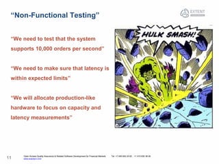 Open Access Quality Assurance & Related Software Development for Financial Markets Tel: +7 495 640 24 60 , +1 415 830 38 49
www.exactpro.com11
“Non-Functional Testing”
“We need to test that the system
supports 10,000 orders per second”
“We need to make sure that latency is
within expected limits”
“We will allocate production-like
hardware to focus on capacity and
latency measurements”
 