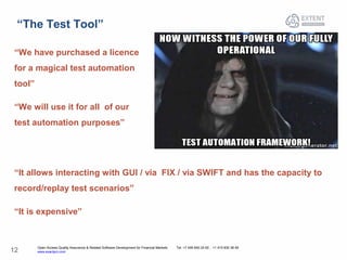 Open Access Quality Assurance & Related Software Development for Financial Markets Tel: +7 495 640 24 60 , +1 415 830 38 49
www.exactpro.com12
“The Test Tool”
“We have purchased a licence
for a magical test automation
tool”
“We will use it for all of our
test automation purposes”
“It allows interacting with GUI / via FIX / via SWIFT and has the capacity to
record/replay test scenarios”
“It is expensive”
 