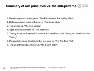 Open Access Quality Assurance & Related Software Development for Financial Markets Tel: +7 495 640 24 60 , +1 415 830 38 49
www.exactpro.com14
Summary of our principles vs. the anti-patterns
1. Developing team knowledge vs. “The Requirement Traceability Matrix”
2. Building software to test software vs. “Test Automation”
3. Test Design vs. “The Test Library”
4. Agile iterative approach vs. “The Test Plan”
5. Testing at the confluence of Functional and Non-Functional Testing vs. “Non-Functional
Testing”
6. Pragmatic in-house development of test tools vs. “The The Test Tool”
7. The QA team is a pacemaker vs. “The Scrum Team”
 