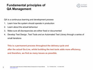 Open Access Quality Assurance & Related Software Development for Financial Markets Tel: +7 495 640 24 60 , +1 415 830 38 49
www.exactpro.com5
Fundamental principles of
QA Management
QA is a continuous learning and development process
1. Learn how the system should operate in production
2. Learn about the actual behaviour
3. Make sure all discrepancies are either fixed or documented
4. Develop Test Design, Test Tools and an Automated Test Library through a series of
small iterations
This is a permanent process throughout the delivery cycle and
after the actual Go-Live, whilst building the test tools adds more efficiency,
and therefore, we find as many issues as possible.
 